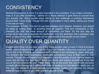 Bearing the previous in mind, it is also important to be consistent. If you make a promise –
keep it. If you offer something – deliver on it. Never attempt to give more of yourself than
you actually can. Many people enjoy taking on the challenge of pushing themselves
beyond their known limits. Though this trait is admirable in many fields, selling your brand
is not one of them.
The consumer is fickle. This isn’t to say that mistakes don’t happen. However, you should
be adept at limiting them, or avoiding them all together. This isn’t necessarily a “fair’
standard, but with the mass amount of competition out there, it’s the only way the
consumer knows how to separate the worthwhile, from the worthless. Set a standard, stay
there, or raise it. Any other direction will be detrimental to the growth of your brand.
CONSISTENCY
Despite everything I’ve just said, one of the more somber rules to keep in mind is to never
stretch yourself beyond what you can do. If you can’t handle a blog and a podcast, just do
one or the other. If having an Instagram and a Twitter is too intimidating, again, pick one.
The problem that many businesses (especially self-starters) have is their need to over
commit. Though this will expand your exposure, once the quality of your service begins to
wane, this will only hurt your brand. Know your limits, and expand accordingly. If you feel
you’ve hit your productive limit – stop there. It is at this point that you should seriously
consider either monetizing to afford hired help or seeking out volunteers to assist you, so
that you can transition forward smoothly. Remember, quality over quantity. It’s always
better to have a pound of gold than hundred pounds of dirt.
QUALITY OVER QUANTITY
 