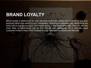 Brand loyalty is determined by your returning customers--those who continue to buy your
products rather than switch to your competitors. Brand-loyal customers are willing to go the
extra mile to buy your product, be it higher prices or the literal extra mile. They are also the
most likely to recommend you to their friends and colleagues. To a marketer, loyal
customers bring in most of the revenue through repeated purchases and referrals.
BRAND LOYALTY
 