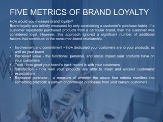 How would you measure brand loyalty?
Brand loyalty was initially measured by only considering a customer's purchase habits. If a
customer repeatedly purchased products from a particular brand, then the customer was
considered loyal. However, this approach ignored a significant number of additional
factors that contribute to the consumer-brand relationship.
• Involvement and commitment – how dedicated your customers are to your products, as
well as your brand
• Perceived value - the functional, personal, and social impact your products have on
your customers
• Trust - how good your brand's track record is with your customers
• Satisfaction - how well your products are able to meet and exceed customers'
expectations
• Repeated purchase - a measure of whether the above four criteria manifest into
something practical: a pattern of continued purchases from your current customers
FIVE METRICS OF BRAND LOYALTY
 