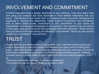 Involved customers have a deeper awareness of your products. They have spent more
time using your products and have developed a more detailed relationship with your
brand. Commitment to your brand, then, is a measure of your customers' willingness and
eagerness to maintain that relationship. Higher levels of involvement and commitment
lead to better brand loyalty. Involvement in and commitment to your brand are
characterized by a thorough knowledge of your products. Your questions may be tailored
to their exposure to your brand and their association with brand attributes . "Which product
have you heard of the most among the following?" (involvement) "Would you like periodic
updates on our products?" (commitment)
INVOLVEMENT AND COMMITMENT
Loyalty and trust are closely related to one another. Your customers would not buy your
product repeatedly or, more importantly, recommend it to a friend without trusting your
brand. Trust forms the basis of any long-term relationship with your customers. Any loss of
trust would immediately lead to losses of current revenues and future growth. Gauging
customer trust is a simple matter of asking them both direct and indirect questions, such
as:
"Would you recommend our brand to a friend or colleague?"
"How would you rate our brand's tendency to perform well?"
TRUST
 