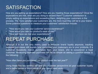 How are you setting up expectations? How are you meeting those expectations? Once the
expectations are met, what are you doing to exceed them? Customer satisfaction is
simply setting up expectations and exceeding them, delighting your customers in the
process. The more satisfied your customers are, the more loyal they will be to your brand.
Some potential questions to measure your customers' satisfaction include:
• "How would you rate your customer service experience?"
• "How would you rate our product's ease of use?"
• "How well have we met your expectations?"
SATISFACTION
Although it is not the only metric used to measure brand loyalty anymore, tracking
repeated purchases still signals how committed your customers are to your products. If a
customer repeatedly makes purchases from your brand, she is considered a loyal
customer. Measuring repeated purchase can be as simple as asking a question similar to
the following:
"How often have you purchased our product over the last year?"
Using these five key metrics will give you a clearer perspective on your customer loyalty
and a better sense of which areas of your brand need work.
REPEAT PURCHASE
 