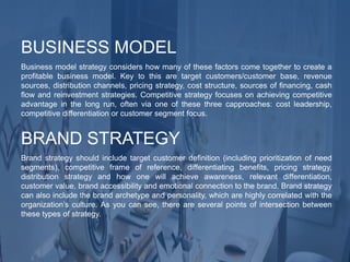 Business model strategy considers how many of these factors come together to create a
profitable business model. Key to this are target customers/customer base, revenue
sources, distribution channels, pricing strategy, cost structure, sources of financing, cash
flow and reinvestment strategies. Competitive strategy focuses on achieving competitive
advantage in the long run, often via one of these three capproaches: cost leadership,
competitive differentiation or customer segment focus.
BUSINESS MODEL
Brand strategy should include target customer definition (including prioritization of need
segments), competitive frame of reference, differentiating benefits, pricing strategy,
distribution strategy and how one will achieve awareness, relevant differentiation,
customer value, brand accessibility and emotional connection to the brand. Brand strategy
can also include the brand archetype and personality, which are highly correlated with the
organization’s culture. As you can see, there are several points of intersection between
these types of strategy.
BRAND STRATEGY
 