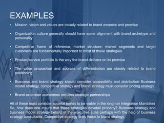 • Mission, vision and values are closely related to brand essence and promise
• Organization culture generally should have some alignment with brand archetype and
personality
• Competitive frame of reference, market structure, market segments and target
customers are fundamentally important to most of these strategies
• Product/service portfolio is the way the brand delivers on its promise
• The value proposition and sources of differentiation are closely related to brand
positioning
• Business and brand strategy should consider accessibility and distribution Business
model strategy, competitive strategy and brand strategy must consider pricing strategy
• Brand extension sometimes requires strategic partnerships
All of these must consider societal trends to be viable in the long run Integration Mandates
So, how does one insure that these strategies dovetail properly? Business strategy and
business model strategy belong in the executive suite perhaps with the help of business
strategy consultants. Competitive strategy links these to brand strategy.
EXAMPLES
 