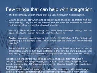 • The brand strategy function should exist at a very high level in the organization.
• Graphic designers, copywriters and ad agency teams should not be crafting high-level
brand strategy. They are too far removed from the work and discipline of business,
business model and competitive strategy formulation.
• Marketing communication strategy and advertising campaign strategy are the
appropriate level of strategy formulation for these functions.
• Another integrating mechanism is the careful consideration of the nesting and
sequencing of the strategic plans. That is, where does the brand plan fit into business
planning?
• Some organizations find that it is useful to use the brand as a way to rally the
organization around its high level strategies. In this way, the brand positioning work
may closely follow the establishment of the organization’s mission, vision and values.
In addition, it is important to have strategic thinkers and people firmly grounded in
marketing research and analytical thought to be a part of the brand management team.
Brand management is a left brain/right brand activity. Strategic thought is as important as
creative capacity.
And sometimes foundational research such as market assessment, attitude and usage
studies and market segmentation studies inform strategy formulation in many of these
Few things that can help with integration.
 