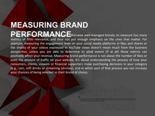 It’s not uncommon, even for the big and otherwise well-managed brands, to measure too many
metrics of little relevance, and thus not put enough emphasis on the ones that matter. For
example, measuring the engagement level on your social media platforms in likes and shares or
the virality of your videos expressed in YouTube views doesn’t mean much from the business
perspective, unless you are able to determine to what extent (if at all) these metrics can
positively affect your revenue. Measuring brand performance is not about the number of likes or
even the amount of traffic on your website. It’s about understanding the process of how your
consumers, clients, viewers or financial supporters make purchasing decisions in your category
(e.g., cars, soft drinks or streaming services), and in which part of that process you can increase
your chances of being selected as their brand of choice.
MEASURING BRAND
PERFORMANCE
 