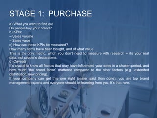 a) What you want to find out
Do people buy your brand?
b) KPIs:
– Sales volume
– Sales value
c) How can these KPIs be measured?
How many items have been bought, and of what value.
This is the only metric, which you don’t need to measure with research – it’s your real
data, not people’s declarations.
d) Caveats
It’s crucial to know all factors that may have influenced your sales in a chosen period, and
how much “the brand factor” mattered compared to the other factors (e.g., extended
distribution, new pricing).
If your company can get this one right (easier said than done), you are top brand
management experts and everyone should be learning from you. It’s that rare.
STAGE 1: PURCHASE
 