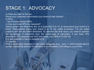 a) What you want to find out
Would your customers recommend your brand to their friends?
b) KPIs:
– Net Promoter Score (NPS)
c) How can these KPIs be measured?
Asking people how likely they are, on a scale from 0 to 10, to recommend your brand to a
friend. Respondents giving your brand 9 or 10 are called promoters, 7-8 are called
passives and 0-6 are called detractors. To calculate the final result, you need to subtract
the percentage of detractors from the percentage of promoters. If you have 10%
distractors, 70% passives and 20% promoters, your NPS is 10 (20-10).
It is also possible to have a negative NPS.
d) Caveats
NPS is particularly important in high-value categories (e.g., cars), in which people tend to
act less impulsively and ask for opinions of others before committing to a purchase.
STAGE 1: ADVOCACY
 
