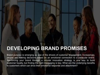 Brand purpose is emerging as one of the drivers of customer engagement. Increasingly,
people are making decisions based on an emotional connection to a particular brand.
Reinforcing your brand through a circular innovation strategy is one way to build
customer loyalty, but ﬁnding the right messaging is key. What are the underlying beneﬁts
to customers which can drive their emotional response and attachment?
DEVELOPING BRAND PROMISES
 