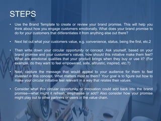 • Use the Brand Template to create or review your brand promise. This will help you
think about how you engage customers emotionally. What does your brand promise to
do for your customers that diﬀerentiates it from anything else out there?
• Next list out what your customers value, e.g. convenience, status, being the ﬁrst, etc.2
• Then write down your circular opportunity or concept. Ask yourself, based on your
brand promise and your customer’s values, how should this initiative make them feel?
What are emotional qualities that your product brings when they buy or use it? (For
example, do they want to feel empowered, safe, altruistic, inspired, etc.?)
• Next, capture the message that would appeal to your audience for them to feel
invested in this concept. What matters most to them? Your goal is to ﬁgure out how to
make your circular initiative feel relevant in a way that relates their values.
• Consider what this circular opportunity or innovation could add back into the brand
promise—what might it refresh, emphasise or add? Also consider how your promise
might play out to other partners or users in the value chain.
STEPS
 