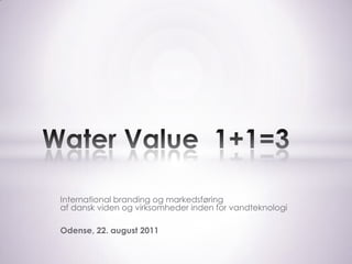 International branding og markedsføring af dansk viden og virksomheder inden for vandteknologi Odense, 22. august 2011 Water Value  1+1=3 