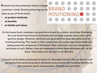 Abrand must be positioned clearly in target
customers’ minds. Brand positioning can be
done at any of three levels:
• on product attributes
• on benefits
• on beliefs and values.
At the lowest level, marketers can position a brand on product attributes. Marketing
for a car brand may focus on attributes such as large engines, fancy colors and
sportive design. However, attributes are generally the least desirable level for
brand positioning. The reason is that competitors can easily copy these attributes,
taking away the uniqueness of the brand. Also, customers are not interested in
attributes as such. Rather, they are interested in what these attributes will do for
them. That leads us to the next level: Benefits.
A brand can be better positioned on basis of a desirable benefit. The car brand could
go beyond the technical product attributes and promote the resulting benefits for
the customer: quick transportation, lifestyle and so further.
 