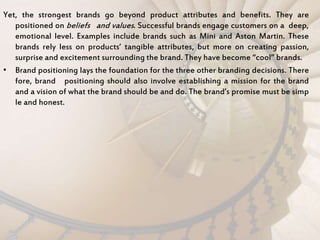 Yet, the strongest brands go beyond product attributes and benefits. They are
positioned on beliefs and values. Successful brands engage customers on a deep,
emotional level. Examples include brands such as Mini and Aston Martin. These
brands rely less on products’ tangible attributes, but more on creating passion,
surprise and excitement surrounding the brand. They have become “cool” brands.
• Brand positioning lays the foundation for the three other branding decisions. There
fore, brand positioning should also involve establishing a mission for the brand
and a vision of what the brand should be and do. The brand’s promise must be simp
le and honest.
 