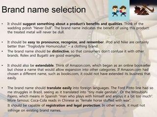 Brand name selection
• It should suggest something about a product’s benefits and qualities. Think of the
wadding polish “Never Dull”. The brand name indicates the benefit of using this product:
the treated metal will never be dull.
• It should be easy to pronounce, recognize, and remember. iPod and Nike are certainly
better than “Troglodyte Homunculus” – a clothing brand.
• The brand name should be distinctive, so that consumers don’t confuse it with other
brands. Rolex and Bugatti are good examples.
• It should also be extendable. Think of Amazon.com, which began as an online bookseller
but chose a name that would allow expansion into other categories. If Amazon.com had
chosen a different name, such as books.com, it could not have extended its business that
easily.
• The brand name should translate easily into foreign languages. The Ford Pinto line had so
me struggles in Brazil, seeing as it translated into “tiny male genitals”. Or the Mitsubishi
Pajero, which means in Spanish “man who plays with himself and enjoys it a bit too much”.
More famous: Coca-Cola reads in Chinese as “female horse stuffed with wax”.
It should be capable of registration and legal protection. In other words, it must not
infringe on existing brand names.
 