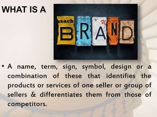 WHAT IS A
• A name, term, sign, symbol, design or a
combination of these that identifies the
products or services of one seller or group of
sellers & differentiates them from those of
competitors.
 