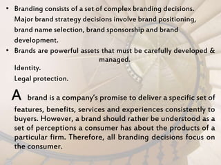 • Branding consists of a set of complex branding decisions.
Major brand strategy decisions involve brand positioning,
brand name selection, brand sponsorship and brand
development.
• Brands are powerful assets that must be carefully developed &
managed.
Identity.
Legal protection.
A brand is a company’s promise to deliver a specific set of
features, benefits, services and experiences consistently to
buyers. However, a brand should rather be understood as a
set of perceptions a consumer has about the products of a
particular firm. Therefore, all branding decisions focus on
the consumer.
 