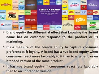 • Brand equity the differential effect that knowing the brand
name has on customer response to the product or its
marketing.
• It’s a measure of the brands ability to capture consumer
preferences & loyalty. A brand has a +ve brand equity when
consumers react more favorably to it than to a generic or un
branded version of the same product.
• It has –ve brand equity if consumers react less favorably
than to an unbranded version.
 
