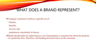 WHAT DOES A BRAND REPRESENT?
Company’s promise to deliver a specific set of:
features,
benefits,
services and
experiences consistently to buyers.
Brand should rather be understood as a set of perceptions a consumer has about the products
of a particular firm. Therefore, all branding decisions focus on the consumer.
 