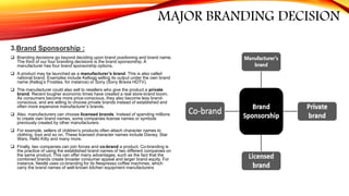 MAJOR BRANDING DECISION
3.Brand Sponsorship :
 Branding decisions go beyond deciding upon brand positioning and brand name.
The third of our four branding decisions is the brand sponsorship. A
manufacturer has four brand sponsorship options.
 A product may be launched as a manufacturer’s brand. This is also called
national brand. Examples include Kellogg selling its output under the own brand
name (Kellog’s Frosties, for instance) or Sony (Sony Bravia HDTV).
 The manufacturer could also sell to resellers who give the product a private
brand. Recent tougher economic times have created a real store-brand boom.
As consumers become more price-conscious, they also become less brand-
conscious, and are willing to choose private brands instead of established and
often more expensive manufacturer’s brands.
 Also, manufacturers can choose licensed brands. Instead of spending millions
to create own brand names, some companies license names or symbols
previously created by other manufacturers.
 For example, sellers of children’s products often attach character names to
clothing, toys and so on. These licensed character names include Disney, Star
Wars, Hello Kitty and many more.
 Finally, two companies can join forces and co-brand a product. Co-branding is
the practice of using the established brand names of two different companies on
the same product. This can offer many advantages, such as the fact that the
combined brands create broader consumer appeal and larger brand equity. For
instance, Nestlé uses co-branding for its Nespresso coffee machines, which
carry the brand names of well-known kitchen equipment manufacturers
 
