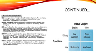 CONTINUED…
4.Brand Development:
 Branding decisions finally include brand development. For developing
brands, a company has four choices: line extensions, brand
extensions, multibrands or new brands.
 Line extension refers to extending an existing brand name to new
forms, sizes, colours, ingredients or flavours of an existing product
category.
 Brand extension also assumes an existing brand name, but combines
it with a new product category. Thus, an existing brand name is
extended to a new product category. This gives the new product instant
recognition and faster acceptance and can save substantial advertising
costs for establishing a new brand.
 Multibrands means marketing many different brands in a given
product category. P&G (Procter & Gamble) and Unilever are the best
examples for this. In the USA, P&G sells six brands of laundry
detergent, five brands of shampoo and four brands of dishwashing
detergent.
 New brands are needed when the power of existing brand names is
waning. Also, a new brand name is appropriate when the company
enters a new product category for which none of its current brand
names are appropriate.
 