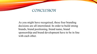 CONCLUSION
As you might have recognised, these four branding
decisions are all interrelated. In order to build strong
brands, brand positioning, brand name, brand
sponsorship and brand development have to be in line
with each other.
 
