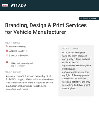 911ADV
Branding, Design & Print Services
for Vehicle Manufacturer
PROJECT DETAILS
A Product Marketing
B Jul 2008 - Jan 2011
C $200,000 to $999,999
D
“I liked their creativity and
responsiveness.”
PROJECT SUMMARY
A vehicle manufacturer and dealership hired
911ADV to support their marketing department.
The team worked on brand design and printed
production, including ads, t-shirts, pens,
calendars, and books.
PROJECT FEEDBACK
911ADV delivered great
work. The team produced
high-quality outputs and met
all of the client’s
requirements. Moreover, their
creativity and
responsiveness were a true
highlight of the engagement.
Their resources’ services
were cost-effective, and they
were willing to deliver urgent
tasks anytime.
Verified by
 