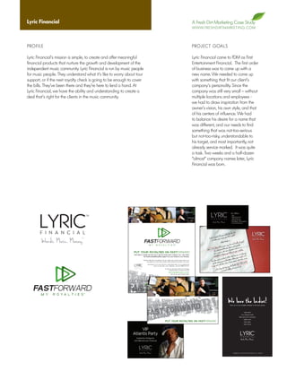 Lyric Financial                                                                                                                                        A Fresh Dirt Marketing Case Study
                                                                                                                                                       W W W. F R E S H D I R T M A R K E T I N G . C O M




PROFILE                                                                                                                                                PROJECT GOALS

Lyric Financial’s mission is simple, to create and offer meaningful                                                                                    Lyric Financial came to FDM as First
financial products that nurture the growth and development of the                                                                                      Entertainment Financial. The first order
independent music community. Lyric Financial is run by music people                                                                                    of business was to come up with a
for music people. They understand what it’s like to worry about tour                                                                                   new name. We needed to come up
support, or if the next royalty check is going to be enough to cover                                                                                   with something that fit our client’s
the bills. They’ve been there and they’re here to lend a hand. At                                                                                      company’s personality. Since the
Lyric Financial, we have the ability and understanding to create a                                                                                     company was still very small – without
deal that’s right for the clients in the music community.                                                                                              multiple locations and employees -
                                                                                                                                                       we had to draw inspiration from the
                                                                                                                                                       owner’s vision, his own style, and that
                                                                                                                                                       of his centers of influence. We had
                                                                                                                                                       to balance his desire for a name that
                                                                                                                                                       was different, and our needs to find
                                                                                                                                                       something that was not-too-serious
                                                                                                                                                       but not-too-risky, understandable to
                                                                                                                                                       his target, and most importantly, not
                                                                                                                                                       already service marked. It was quite
                                                                                                                                                       a task. Two weeks and a half-dozen
                                                                                                                                                       “almost” company names later, Lyric
                                                                                                                                                       Financial was born.




                                                                                                                                                                                                              e the idea
                                                                                                                                                                                               u really like s work?
                                                                                                                                                                                 nest. Do yo             lif
                                                                                                                                                                    Let s be ho ng your songs, your
                                                                                                                                                                         of selli                     ink so.                       ys)
                                                                                                                                                                                         ...didn t th                    nancial gu
                                                                                                                                                                                                             (turned fi
                                                                                                                                                                                            re music guysdowns and aroundsare
                                                                                                                                                                              there. We nd the ups, ess- and we
                                                                                                                                                                   We ve been o understa music busin                         catalog.
                                                                                                                                                                            wh           er in the               on to your
                                                                                                                                                                            of a care to helping you hold                         help you
                                                                                                                                                                            comm  itted                           out ho w we can s), or if
                                                                                                                                                                                                   to talk ab your song
                                                                                                                                                                                   yo u re ready ed (without selling ne who truly cares,
                                                                                                                                                                       So, when money you ne from someo                                   15
                                                                                                                                                                          get the need some advice                             -739-65
                                                                                                                                                                            you just                               Ball) 615 om
                                                                                                                                                                                                     g guy, Eli             al.c
                                                                                                                                                                                        (me, the bi l: eli@lyricfinanci
                                                                                                                                                                               call us or emai




                                                                                                                      e the idea
                                                                                                       u really like s work?
                                                                                         nest. Do yo             lif
                                                                            Let s be ho ng your songs, your
                                                                                 of selli                     ink so.                       ys)
                                                                                                 ...didn t th                    nancial gu
                                                                                                                     (turned fi
                                                                                                    re music guysdowns and aroundsare
                                                                                      there. We nd the ups, ess- and we
                                                                           We ve been o understa music busin                         catalog.
                                                                                    wh           er in the               on to your
                                                                                    of a care to helping you hold                         help you
                                                                                    comm  itted                           out ho w we can s), or if
                                                                                                           to talk ab your song
                                                                                           yo u re ready ed (without selling ne who truly cares,
                                                                               So, when money you ne from someo                                   15
                                                                                  get the need some advice                             -739-65
                                                                                    you just                               Ball) 615 om
                                                                                                             g guy, Eli             al.c
                                                                                                (me, the bi l: eli@lyricfinanci
                                                                                       call us or emai




                                              the idea
                                really likees work?
                   st. Do you
       t s be hone your songs, your lif
    Le lling
         of se                       ink so.                        )
                        ...didn t th                     ncial guys
                                             urned finaounds
                                usic guys (t          ar
               ther e. We re mthe ups, downs andand we are
   We ve been o understand music business- ur catalog.
            wh          er in the              on to yo
            of a care to helping you hold               we can he
                                                                  lp you
            committed                 talk   about howyour songs), or if
                           ready to (without selling o truly cares,
            when you re eed                           ne wh
 