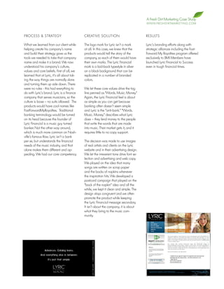 A Fresh Dirt Marketing Case Study
                                                                                         W W W. F R E S H D I R T M A R K E T I N G . C O M



PROCESS & STRATEGY                           CREATIVE SOLUTION                           RESULTS

What we learned from our client while        The logo mark for Lyric isn’t a mark        Lyric’s branding efforts along with
helping create his company’s name            at all. In this case, we knew that the      strategic alliances including the Fast-
and build their strategy gave us the         products would tell the story of the        Forward My Royalties program offered
tools we needed to take that company         company, so each of them would have         exclusively to BMI Members have
name and make it a brand. We now             their own marks. The Lyric Financial        launched Lyric Financial to Success
understood his company’s culture,            mark is a laid-back typestyle in silver     even in tough financial times.
values and core beliefs. First of all, we    on a black background that can be
learned that at Lyric, it’s all about tak-   replicated in a number of branded
ing the way things are normally done         colors.
and turning them up side down. There
were no rules - this had everything to       We let these core values drive the tag
do with Lyric’s brand. Lyric is a finance    line penned as “Words. Music. Money.”
company that serves musicians, so the        Again, the Lyric Financial feel is about
culture is loose – no suits allowed. The     as simple as you can get because
products would have cool names like          banking often doesn’t seem simple
FastForwardMyRoyalties. Traditional          and Lyric is the “anti-bank.” “Words.
banking terminology would be turned          Music. Money.” describes what Lyric
on its head because the founder of           does – they lend money to the people
Lyric Financial is a music guy turned        that write the words that are made
banker. Not the other way around,            into music. Their market gets it, and it
which is much more common on Nash-           requires little to no copy support.
ville’s famous Row. Lyric isn’t a bank
per se, but understands the financial        The decision was made to use images
needs of the music industry, and that        of real artists and clients on the Lyric
alone makes them different and ap-           website and in their advertising design.
pealing. We had our core competency.         We let the irreverent tone drive font se-
                                             lection and advertising and web copy.
                                             We played on the idea that many
                                             songs are written on scrap paper
                                             and the backs of napkins whenever
                                             the inspiration hits. We developed a
                                             postcard campaign that played on the
                                             “back of the napkin” idea and all the
                                             while, we kept it clean and simple. The
                                             design stays congruent and we often
                                             promote the product while keeping
                                             the Lyric Financial message secondary.
                                             It isn’t about the company; it is about
                                             what they bring to the music com-
                                             munity.
 