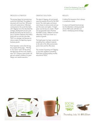 A Fresh Dirt Marketing Case Study
                                                                                          W W W. F R E S H D I R T M A R K E T I N G . C O M




PROCESS & STRATEGY                          CREATIVE SOLUTION                          RESULTS

The process began by brainstorming          The ideas of digging, dirt and growth      A striking first impression that is always
words that Holly liked. This yielded a      were the jumping off point for the FDM     a conversation starter.
document with more than 100 words           brand. The colors green and brown
and word combinations. Holly kept           were chosen to communicate and sup-        A unique and layered brand percep-
coming back to the words that dealt         port the name and tagline. A bright        tion that illustrates a shining example
with “digging” since this described the     green was the focus to create a “fresh”    of how FDM works with their own
strategic development process quite         and recognizable look to illustrate        clients in developing brand strategy.
literally. Her family tree ties back to a   that FDM is truely a different and fresh
farm in Northern Alabama that Holly’s       alternative. A leaf was chosen as a
family still runs and she visits often.     symbol of growth.
“Dirt” is no stranger, and became an
obvious option for depicting organic        The bright green has been carried into
business growth.                            everything from collateral materials
                                            to the color of the office environment,
Final inspiration came when the tag         promo items and the office door.
line jumped off the page - “We Dig
In. You Grow.” said it all. By pairing      The concept of growing and “digging
the literal tag with the more creative -    in” has been applied to everything
even “fun” company name made it all         FDM does including holding monthly
gel and created a platform for great        educational “DIGs”.
design and creative execution.
 