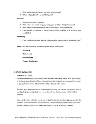 1. What are trends and changes that affect your industry?
        2. Where will you be in five years? Ten years?

   Success:

        1. How do you measure success?
        2. What values and beliefs unify your employees and drive their performance?
        3. What are the potential barriers to the success of your product or service?
        4. Place yourself in the future. If your company could do anything or be anything, what
             would it be?

   Messaging:

        1. If you could communicate a single message about your company, what would it be?



   SWOT: Use the information above to complete a SWOT evaluation

             Strengths

             Weaknesses

             Opportunities

             Threats (Challenges)




II. BRAND EVALUATION

   Definition of a brand.
   The American Marketing Association (AMA) defines a brand as a “name, term, sign, symbol
   or design, or a combination of them intended to identify the goods and services of one seller
   or group of sellers and to differentiate them from those of other sellers.


   Branding is not about getting your target market to choose you over the competition, but it is
   about getting your prospects to see you as the only one that provides a solution to their
   problem.


   Your brand resides within the hearts and minds of customers, clients, and prospects. It is the
   sum total of their experiences and perceptions, some of which you can influence, and some
   that you cannot. A brand is not always a company, it can be a person (i.e. Oprah)




 Fresh Dirt Marketing   2003 Blair Blvd, Suite 200, Nashville, TN 37212   615.279.1502   www.freshdirtmarketing.com
 
