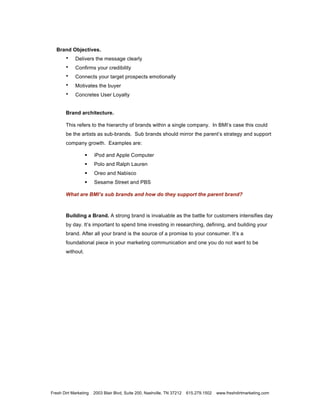 Brand Objectives.
       •    Delivers the message clearly
       •    Confirms your credibility
       •    Connects your target prospects emotionally
       •    Motivates the buyer
       •    Concretes User Loyalty


       Brand architecture.

       This refers to the hierarchy of brands within a single company. In BMI’s case this could
       be the artists as sub-brands. Sub brands should mirror the parent’s strategy and support
       company growth. Examples are:

                       iPod and Apple Computer
                       Polo and Ralph Lauren
                       Oreo and Nabisco
                       Sesame Street and PBS

       What are BMI’s sub brands and how do they support the parent brand?



       Building a Brand. A strong brand is invaluable as the battle for customers intensifies day
       by day. It’s important to spend time investing in researching, defining, and building your
       brand. After all your brand is the source of a promise to your consumer. It’s a
       foundational piece in your marketing communication and one you do not want to be
       without.




Fresh Dirt Marketing   2003 Blair Blvd, Suite 200, Nashville, TN 37212   615.279.1502   www.freshdirtmarketing.com
 