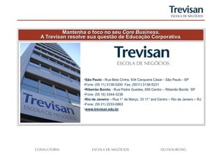 Mantenha o foco no seu Core Business.
A Trevisan resolve sua questão de Educação Corporativa.




                •São Paulo - Rua Bela Cintra, 934 Cerqueira César - São Paulo - SP
                •Fone: (55 11) 3138-5200 Fax: (5511) 3138-5231
                •Ribeirão Bonito - Rua Padre Guedes, 695 Centro – Ribeirão Bonito SP
                •Fone: (55 16) 3344-3238
                •Rio de Janeiro – Rua 1° de Março, 33 11° and Centro – Rio de Janeiro – RJ
                •Fone: (55 21) 2233-0863
                •www.trevisan.edu.br
 