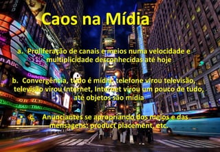 Caos na Mídia
 a. Proliferação de canais e meios numa velocidade e
          multiplicidade desconhecidas até hoje

b. Convergência, tudo é mídia: telefone virou televisão,
televisão virou Internet, Internet virou um pouco de tudo,
                   até objetos são mídia

  • c. Anunciantes se apropriando dos meios e das
         mensagens: product placement, etc.
 