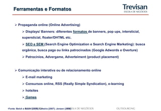 Ferramentas e Formatos


       Propaganda online (Online Advertising)

              Displays/ Banners: diferentes formatos de banners, pop ups, intersticial,
             supersticial, floater/DHTML etc.

              SEO e SEM (Search Engine Optimization e Search Engine Marketing): busca
             orgânica, busca paga ou links patrocinados (Google Adwords e Overture)

              Patrocínios, Advergame, Adverteiment (product placement)



       Comunicação interativa ou de relacionamento online

              E-mail marketing

              Consursos online, RSS (Really Simple Syndication), e-learning

              hotsites

              Games


•Fonte: Belch e Belch (2008); Limeira (2007); Jensen (2008)
 