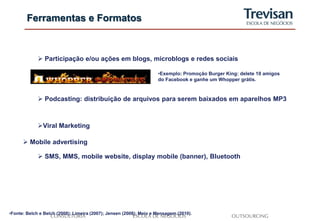 Ferramentas e Formatos



              Participação e/ou ações em blogs, microblogs e redes sociais

                                                                    •Exemplo: Promoção Burger King: delete 10 amigos
                                                                    do Facebook e ganhe um Whopper grátis.



              Podcasting: distribuição de arquivos para serem baixados em aparelhos MP3



             Viral Marketing

       Mobile advertising

              SMS, MMS, mobile website, display mobile (banner), Bluetooth




•Fonte: Belch e Belch (2008); Limeira (2007); Jensen (2008); Meio e Mensagem (2010).
 