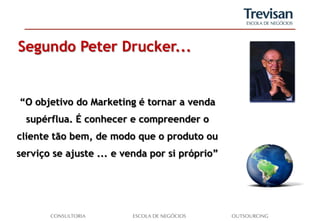 Segundo Peter Drucker...


“O objetivo do Marketing é tornar a venda
  supérflua. É conhecer e compreender o
cliente tão bem, de modo que o produto ou
serviço se ajuste ... e venda por si próprio”
 