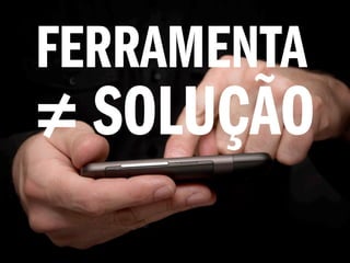 FERRAMENTA
≠ SOLUÇÃO
 