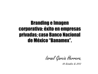 Branding e Imagen
corporativa: éxito en empresas
privadas; caso Banco Nacional
    de México “Banamex”.


            Israel Garcia Herrera.
                      05 diciembre de 2012
 