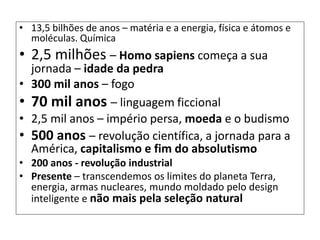 • 13,5 bilhões de anos – matéria e a energia, física e átomos e
moléculas. Química
• 2,5 milhões – Homo sapiens começa a sua
jornada – idade da pedra
• 300 mil anos – fogo
• 70 mil anos – linguagem ficcional
• 2,5 mil anos – império persa, moeda e o budismo
• 500 anos – revolução científica, a jornada para a
América, capitalismo e fim do absolutismo
• 200 anos - revolução industrial
• Presente – transcendemos os limites do planeta Terra,
energia, armas nucleares, mundo moldado pelo design
inteligente e não mais pela seleção natural
 
