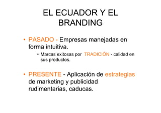 EL ECUADOR Y EL
         BRANDING
•  PASADO - Empresas manejadas en
   forma intuitiva.
    •  Marcas exitosas por TRADICIÓN - calidad en
       sus productos.


•  PRESENTE - Aplicación de estrategias
   de marketing y publicidad
   rudimentarias, caducas.
 