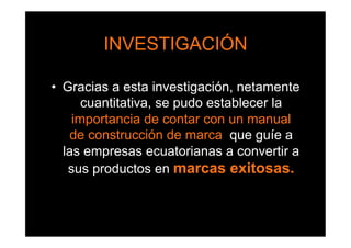 INVESTIGACIÓN

•  Gracias a esta investigación, netamente
       cuantitativa, se pudo establecer la
     importancia de contar con un manual
    de construcción de marca, que guíe a
   las empresas ecuatorianas a convertir a
    sus productos en marcas exitosas.
 