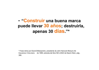 •  “Construir una buena marca
puede llevar 30 años; destruirla,
       apenas 30 días.”*



* Frase dicha por David DAlessandro, presidente de John Hancock Mutual Life
Insurance, 6 de enero de 1999, extraída del libro NO LOGO de Naomi Klein, pág..
399.
 