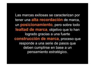 Las marcas exitosas se caracterizan por
tener una alta recordación de marca,
un posicionamiento, pero sobre todo
lealtad de marca, objetivo que lo han
       logrado gracias a una fuerte
construcción de marca, proceso que
   responde a una serie de pasos que
      deben cumplirse en base a un
         pensamiento estratégico.
 