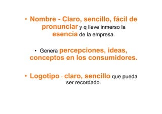 •  Nombre - Claro, sencillo, fácil de
     pronunciar y q lleve inmerso la
        esencia de la empresa.

   •  Genera percepciones,
                       ideas,
 conceptos en los consumidores.

•  Logotipo - claro, sencillo que pueda
              ser recordado.
 