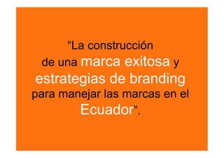 “La construcción
 de una marca exitosa y
estrategias de branding
para manejar las marcas en el
        Ecuador”. 
 