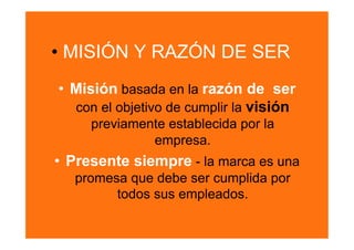 •  MISIÓN Y RAZÓN DE SER
•  Misión basada en la razón de ser
   con el objetivo de cumplir la visión
     previamente establecida por la
              empresa.
•  Presente siempre - la marca es una
   promesa que debe ser cumplida por
         todos sus empleados.
 