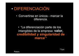 •  DIFERENCIACIÓN 
   •  Convertirse en únicos - marcar la
                 diferencia.

     •  “La diferenciación parte de los
     intangibles de la empresa: valor,
    credibilidad y singularidad de
               marca”*


                                    *Tom
 Peters.
 