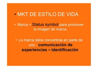 •  MKT DE ESTILO DE VIDA
•  Marca = Status symbol para promover
            la imagen de marca.

•  La marca debe convertirse en parte de
        uno - comunicación de
     experiencias = identificación.
 