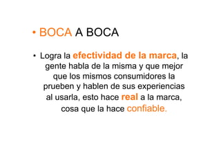 •  BOCA A BOCA
•  Logra la efectividad de la marca, la
    gente habla de la misma y que mejor
       que los mismos consumidores la
    prueben y hablen de sus experiencias
     al usarla, esto hace real a la marca,
         cosa que la hace confiable.
 