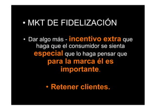 •  MKT DE FIDELIZACIÓN
•  Dar algo más - incentivo extra que
     haga que el consumidor se sienta
    especial que lo haga pensar que
        para la marca él es
           importante.

       •  Retener clientes.
 