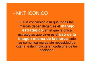 •  MKT ICÓNICO
  •  Es la conclusión a la que todas las
    marcas deben llegar, es el manejo
      estratégico, en el que la única
  estrategias que sirve es el uso de la
   imagen misma de la marca, solo
   se comunica marca sin necesidad de
 citarla, está implícita en cada una de las
                  acciones.
 